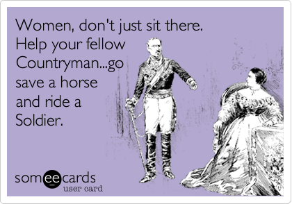 Women, don't just sit there.
Help your fellow
Countryman...go
save a horse
and ride a 
Soldier.