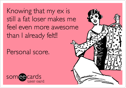 Knowing that my ex is 
still a fat loser makes me
feel even more awesome
than I already felt!!

Personal score. 