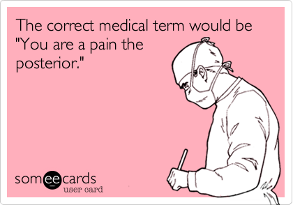 The correct medical term would be "You are a pain the
posterior."