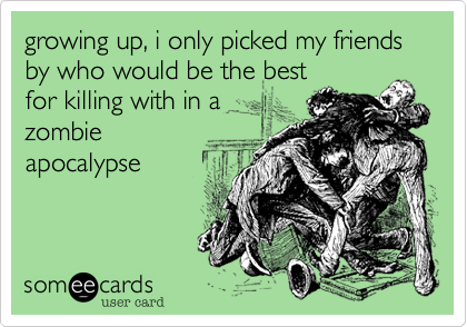 growing up, i only picked my friends by who would be the best
for killing with in a
zombie
apocalypse