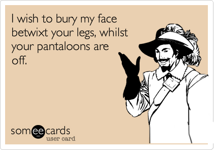 I wish to bury my face
betwixt your legs, whilst
your pantaloons are
off.