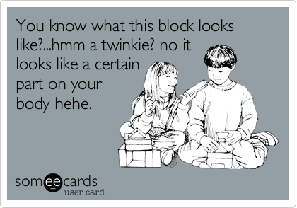 You know what this block looks like?...hmm a twinkie? no it
looks like a certain
part on your
body hehe.