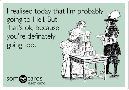 I realised today that I'm probably
going to Hell. But
that's ok, because
you're definately
going too.