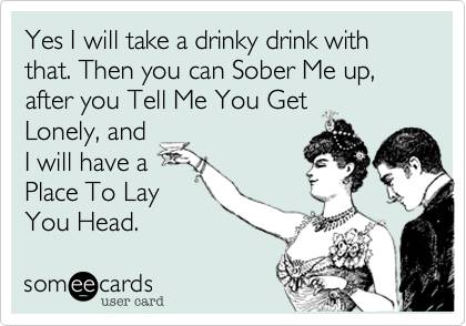 Yes I will take a drinky drink with that. Then you can Sober Me up, after you Tell Me You Get
Lonely, and
I will have a
Place To Lay
You Head. 