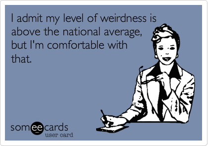 I admit my level of weirdness is
above the national average,
but I'm comfortable with
that.