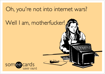 Oh, you're not into internet wars?

Well I am, motherfucker!