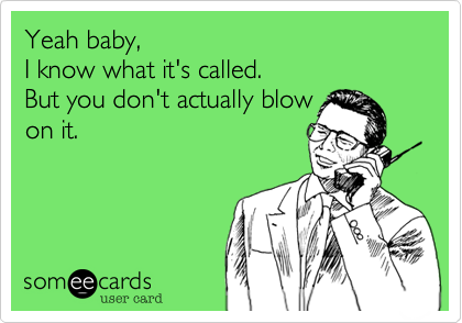 Yeah baby,
I know what it's called.
But you don't actually blow
on it.
