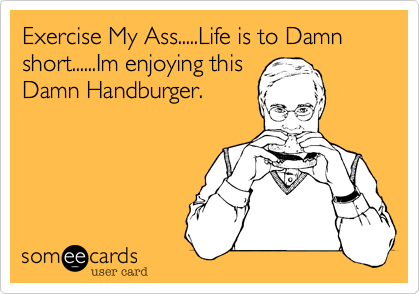Exercise My Ass.....Life is to Damn short......Im enjoying this
Damn Handburger.