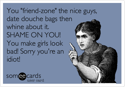 You "friend-zone" the nice guys, date douche bags then
whine about it.
SHAME ON YOU!
You make girls look
bad! Sorry you're an
idiot!