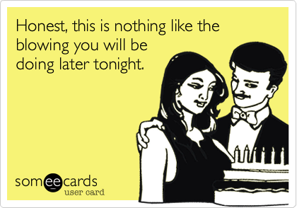 Honest, this is nothing like the blowing you will be
doing later tonight.