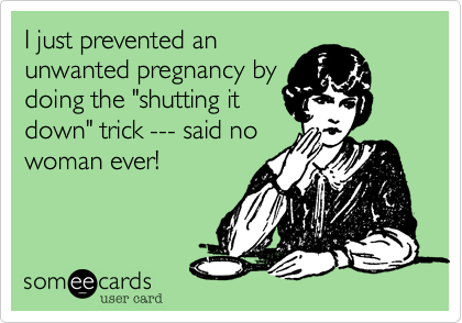 I just prevented an
unwanted pregnancy by
doing the "shutting it
down" trick --- said no
woman ever!