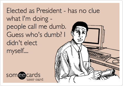 Elected as President - has no clue what I'm doing -
people call me dumb.
Guess who's dumb? I
didn't elect
myself....
