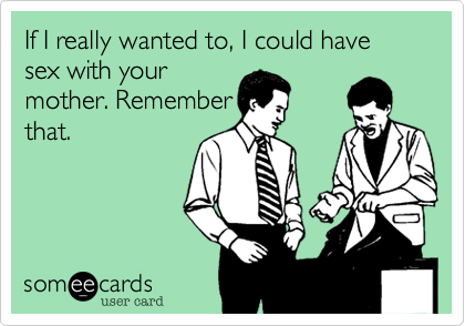If I really wanted to, I could have sex with your
mother. Remember
that.
