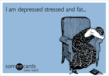 I am depressed stressed and fat...