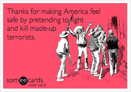 Thanks for making America feel
safe by pretending to fight
and kill made-up
terrorists.