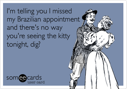 I'm telling you I missed
my Brazilian appointment
and there's no way
you're seeing the kitty
tonight, dig?