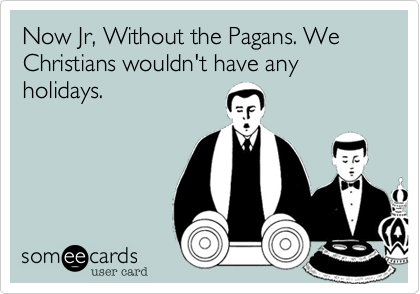 Now Jr, Without the Pagans. We Christians wouldn't have any holidays.