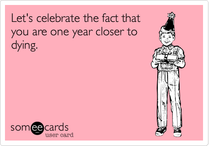 Let's celebrate the fact that
you are one year closer to
dying.