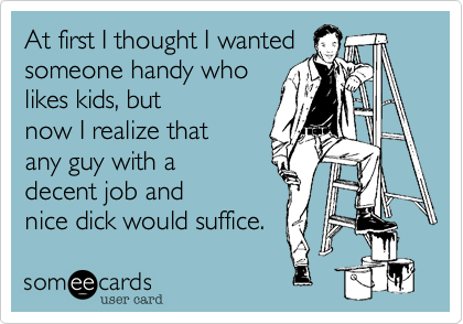 At first I thought I wanted
someone handy who
likes kids, but
now I realize that
any guy with a 
decent job and 
nice dick would suffice.