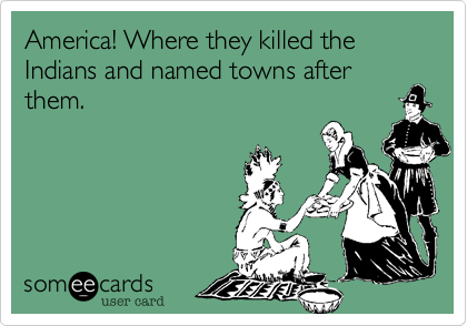 America! Where they killed the Indians and named towns after them.