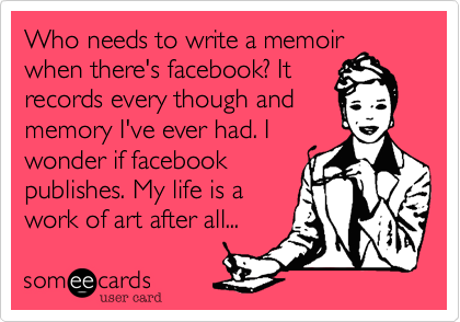 Who needs to write a memoir
when there's facebook? It
records every though and
memory I've ever had. I
wonder if facebook
publishes. My life is a
work of art after all...