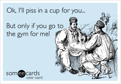 Ok, I'll piss in a cup for you...

But only if you go to
the gym for me!