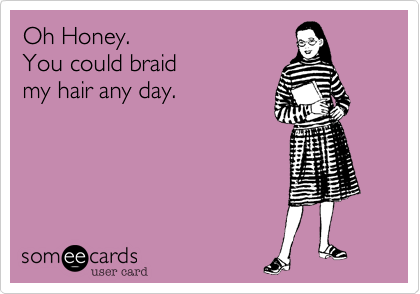 Oh Honey. 
You could braid
my hair any day.