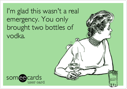 I'm glad this wasn't a real
emergency. You only
brought two bottles of
vodka.
