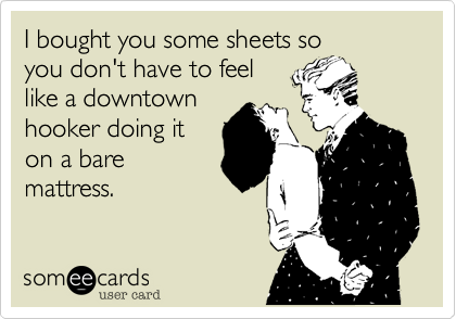 I bought you some sheets so
you don't have to feel
like a downtown
hooker doing it
on a bare
mattress.