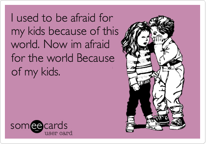 I used to be afraid for
my kids because of this
world. Now im afraid
for the world Because
of my kids.