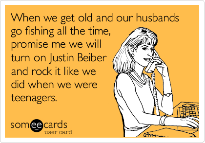 When we get old and our husbands go fishing all the time,
promise me we will
turn on Justin Beiber
and rock it like we
did when we were
teenagers.