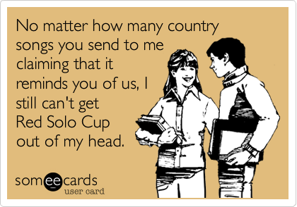 No matter how many country songs you send to me
claiming that it
reminds you of us, I
still can't get 
Red Solo Cup
out of my head.