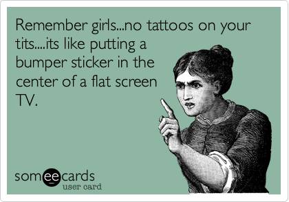 Remember girls...no tattoos on your tits....its like putting a
bumper sticker in the
center of a flat screen
TV.