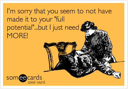 I'm sorry that you seem to not have made it to your "full
potential"...but I just need
MORE!