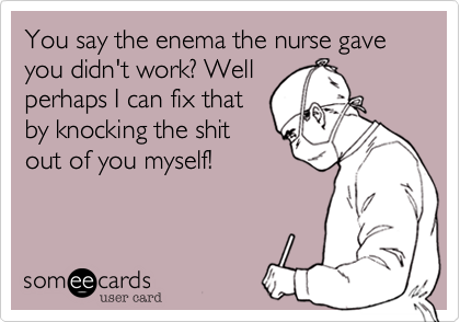 You say the enema the nurse gave you didn't work? Well
perhaps I can fix that
by knocking the shit
out of you myself! 