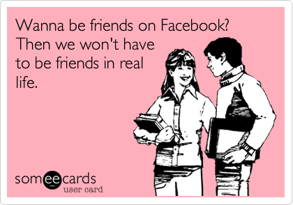 Wanna be friends on Facebook?  Then we won't have
to be friends in real
life.