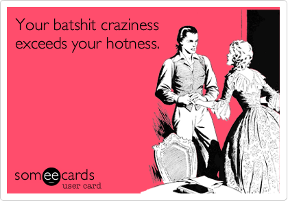 Your batshit craziness
exceeds your hotness.
