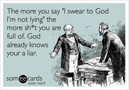 The more you say "I swear to God I'm not lying" the
more sh*t you are
full of. God 
already knows
your a liar.