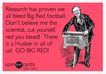 Research has proven we
all bleed Big Red football. 
Don't believe me the
scientist, cut yourself,
red you bleed!  There
is a Husker in all of
us!  GO BIG RED!