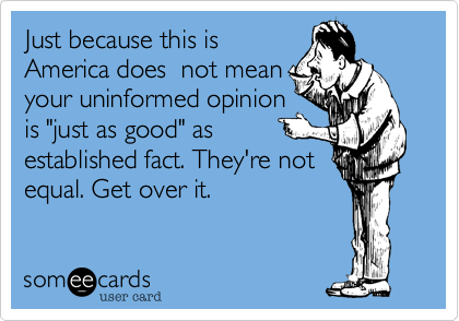 Just because this is
America does  not mean
your uninformed opinion
is "just as good" as
established fact. They're not
equal. Get over it.
