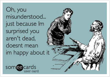 Oh, you
misunderstood...
just because Im
surprised you
aren't dead,
doesnt mean
im happy about it