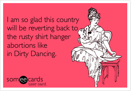 
I am so glad this country
will be reverting back to
the rusty shirt hanger
abortions like
in Dirty Dancing.