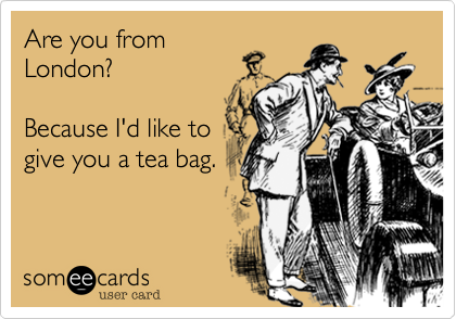 Are you from
London?

Because I'd like to
give you a tea bag.