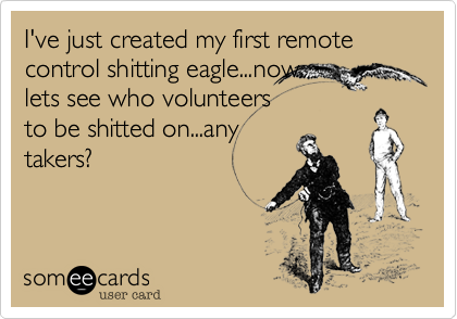 I've just created my first remote control shitting eagle...now
lets see who volunteers
to be shitted on...any
takers?