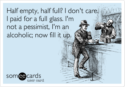 Half empty, half full? I don't care. 
I paid for a full glass. I'm
not a pessimist, I'm an
alcoholic; now fill it up.