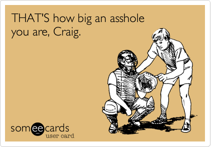 THAT'S how big an asshole
you are, Craig.