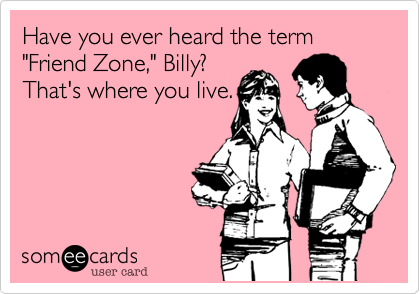 Have you ever heard the term
"Friend Zone," Billy?
That's where you live.