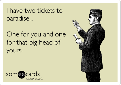 I have two tickets to
paradise...

One for you and one
for that big head of
yours.