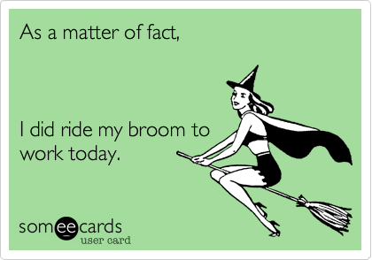As a matter of fact,



I did ride my broom to
work today.