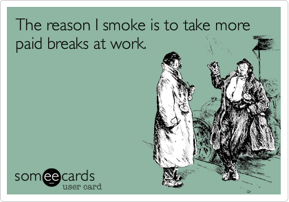 The reason I smoke is to take more paid breaks at work.